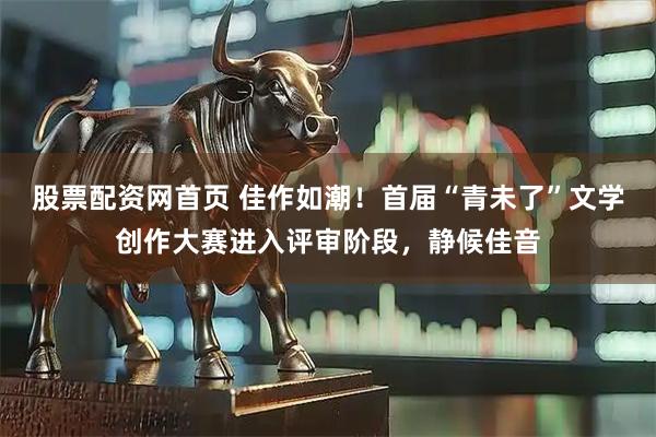 股票配资网首页 佳作如潮！首届“青未了”文学创作大赛进入评审阶段，静候佳音