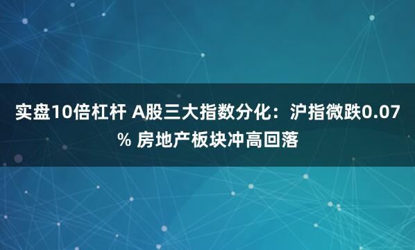 实盘10倍杠杆 A股三大指数分化：沪指微跌0.07% 房地产板块冲高回落