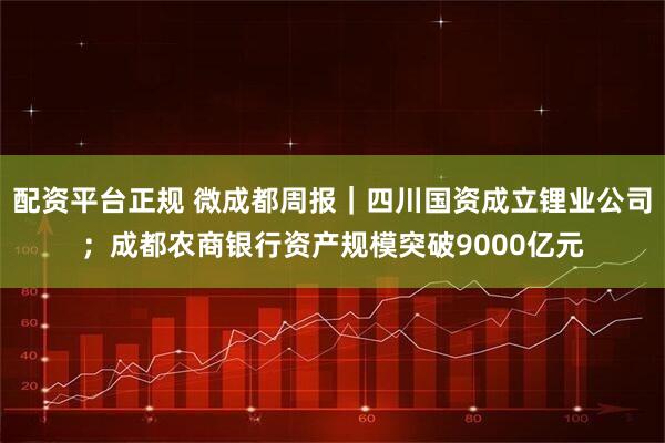 配资平台正规 微成都周报｜四川国资成立锂业公司；成都农商银行资产规模突破9000亿元