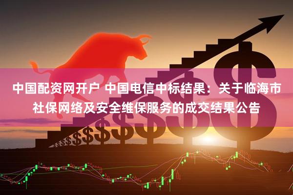 中国配资网开户 中国电信中标结果：关于临海市社保网络及安全维保服务的成交结果公告