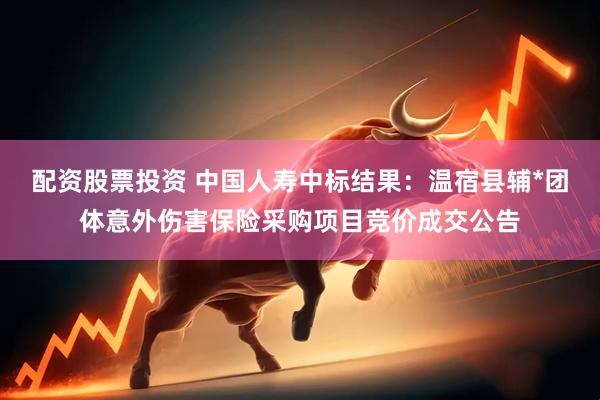 配资股票投资 中国人寿中标结果：温宿县辅*团体意外伤害保险采购项目竞价成交公告