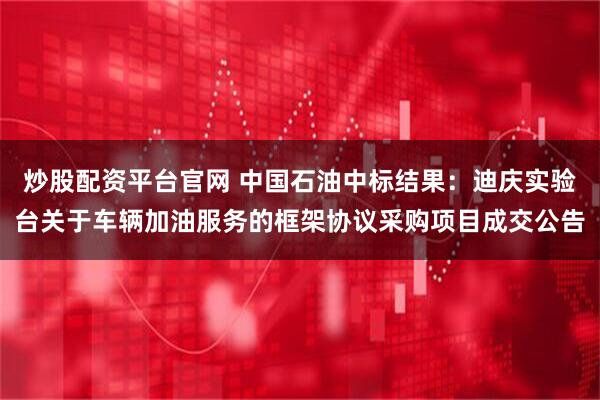 炒股配资平台官网 中国石油中标结果：迪庆实验台关于车辆加油服务的框架协议采购项目成交公告