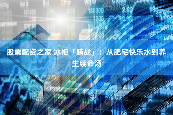 股票配资之家 冰柜「暗战」：从肥宅快乐水到养生续命汤