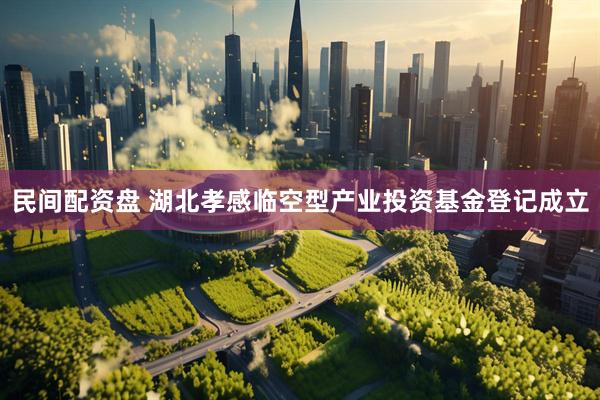 民间配资盘 湖北孝感临空型产业投资基金登记成立