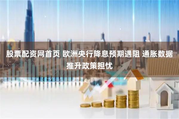 股票配资网首页 欧洲央行降息预期遇阻 通胀数据推升政策担忧