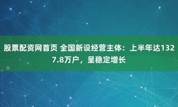 股票配资网首页 全国新设经营主体：上半年达1327.8万户，呈稳定增长