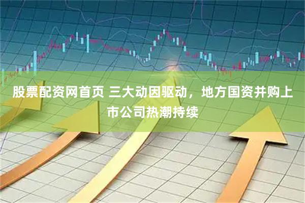 股票配资网首页 三大动因驱动，地方国资并购上市公司热潮持续